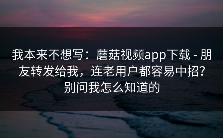我本来不想写:蘑菇视频app下载 - 朋友转发给我,连老用户都容易中招?别问我怎么知道的 我本来不想写:蘑菇视频app下载 - 朋友转发给我,连老用户都容易中招?别问我怎么知道的