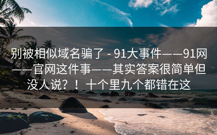 别被相似域名骗了 - 91大事件——91网——官网这件事——其实答案很简单但没人说？！十个里九个都错在这