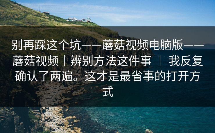 别再踩这个坑——蘑菇视频电脑版——蘑菇视频|辨别方法这件事 | 我反复确认了两遍。这才是最省事的打开方式 别再踩这个坑——蘑菇视频电脑版——蘑菇视频|辨别方法这件事 | 我反复确认了两遍。这才是最省事的打开方式